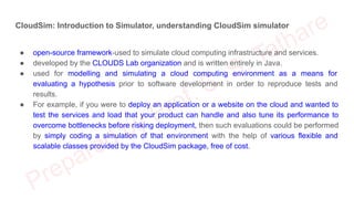 CloudSim: Introduction to Simulator, understanding CloudSim simulator
● open-source framework-used to simulate cloud computing infrastructure and services.
● developed by the CLOUDS Lab organization and is written entirely in Java.
● used for modelling and simulating a cloud computing environment as a means for
evaluating a hypothesis prior to software development in order to reproduce tests and
results.
● For example, if you were to deploy an application or a website on the cloud and wanted to
test the services and load that your product can handle and also tune its performance to
overcome bottlenecks before risking deployment, then such evaluations could be performed
by simply coding a simulation of that environment with the help of various flexible and
scalable classes provided by the CloudSim package, free of cost.
 
