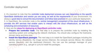 Controller deployment
4. It's important to note that the controller node deployment process can vary depending on the specific
OpenStack distribution and version you are using, as well as the requirements of your environment. It's
always a good idea to consult the documentation and follow best practices for your particular deployment.
5. In OpenStack, the controller node is the central management component of the cloud infrastructure. It
provides the API services that enable users to interact with the cloud infrastructure, as well as the
scheduling and orchestration of resources.
6. Here are the steps for deploying an OpenStack controller node:
● Prepare the controller node: The first step is to prepare the controller node by installing the
operating system and configuring the network interfaces. You should also configure the hostname,
domain name and time zone
● Install the OpenStack packages: The next step is to install the OpenStack packages including the
identity service (Keystone), the image service (Glance), the compute service (Nova), the network
service (Neutron), and the dashboard (Horizon). You can use the package manager of your
operating system (e.g., apt-get or yum) to install the packages.
 