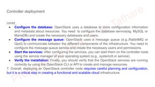 Controller deployment
contd..
● Configure the database: OpenStack uses a database to store configuration information
and metadata about resources. You need to configure the database service(eg. MySQL or
MariaDB) and create the necessary databases and users.
● Configure the message queue: OpenStack uses a message queue (e.g.,RabbitMQ or
Qpid) to communicate between the different components of the infrastructure. You need to
configure the message queue service and create the necessary users and permissions.
● Start the services: After configuring the services, you can start them on the controller node
using the service manager of your operating system (e.g., systemctl or service).
● Verify the installation: Finally, you should verify that the OpenStack services are running
correctly by using the OpenStack CLI or API to create and manage resources.
7. Overall, deploying an OpenStack controller node requires careful planning and configuration,
but it is a critical step in creating a functional and scalable cloud infrastructure.
 