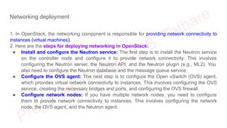 Networking deployment
1. In OpenStack, the networking component is responsible for providing network connectivity to
instances (virtual machines).
2. Here are the steps for deploying networking in OpenStack:
● Install and configure the Neutron service: The first step is to install the Neutron service
on the controller node and configure it to provide network connectivity. This involves
configuring the Neutron server, the Neutron API, and the Neutron plugin (e.g., ML2). You
also need to configure the Neutron database and the message queue service.
● Configure the OVS agent: The next step is to configure the Open vSwitch (OVS) agent,
which provides virtual network connectivity to instances. This involves configuring the OVS
service, creating the necessary bridges and ports, and configuring the OVS firewall.
● Configure network nodes: If you have multiple network nodes, you need to configure
them to provide network connectivity to instances. This involves configuring the network
node, the OVS agent, and the Neutron agent.
 