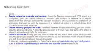 Networking deployment
Contd…
● Create networks, subnets and routers: Once the Neutron service and OVS agent are
configured, you can create networks, subnets, and routers. A network is a logical
abstraction that provides connectivity between instances, while a subnet is a range of IP
addresses that can be used by instances in a network. A router is a virtual device that
connects two or more networks.
● Create security groups and rules: To control network access and security, you can create
security groups and rules. A security group is a set of firewall rules that define the allowed
inbound and outbound traffic for instances.
● Launch Instances: Finally, you can launch instances and attach them to the networks and
security groups you created. The instances should be able to communicate with each other
and with the external network through the router.
3. Overall, deploying networking in OpenStack requires careful planning and configuration,
but it is a critical step in creating a functional and scalable cloud infrastructure.
 