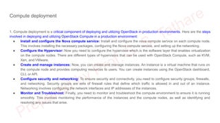 Compute deployment
1. Compute deployment is a critical component of deploying and utilizing OpenStack in production environments. Here are the steps
involved in deploying and utilizing OpenStack Compute in a production environment:
● Install and configure the Nova compute service: Install and configure the nova compute service on each compute node.
This involves installing the necessary packages, configuring the Nova compute service, and setting up the networking.
● Configure the Hypervisor: Now you need to configure the hypervisor which is the software layer that enables virtualization
on the compute nodes. There are different types of hypervisors that can be used with OpenStack Compute, such as KVM,
Xen, and VMware.
● Create and manage instances: Now, you can create and manage instances. An instance is a virtual machine that runs on
the compute node and provides computing resources to users. You can create instances using the OpenStack dashboard,
CLI, or API.
● Configure security and networking: To ensure security and connectivity, you need to configure security groups, firewalls,
and networking. Security groups are sets of firewall rules that define which traffic is allowed in and out of an instance.
Networking involves configuring the network interfaces and IP addresses of the instances.
● Monitor and Troubleshoot: Finally, you need to monitor and troubleshoot the compute environment to ensure it is running
smoothly. This involves monitoring the performance of the instances and the compute nodes, as well as identifying and
resolving any issues that arise.
 
