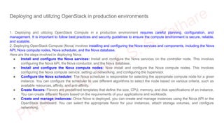 Deploying and utilizing OpenStack in production environments
1. Deploying and utilizing OpenStack Compute in a production environment requires careful planning, configuration, and
management. It is important to follow best practices and security guidelines to ensure the compute environment is secure, reliable,
and scalable.
2. Deploying OpenStack Compute (Nova) involves installing and configuring the Nova services and components, including the Nova
API, Nova compute nodes, Nova scheduler, and the Nova database.
Here are the steps involved in deploying Nova:
● Install and configure the Nova services: Install and configure the Nova services on the controller node. This involves
configuring the Nova API, the Nova conductor, and the Nova database.
● Install and configure the Nova compute nodes: Now install and configure the Nova compute nodes. This involves
configuring the Nova compute service, setting up networking, and configuring the hypervisor.
● Configure the Nova scheduler: The Nova scheduler is responsible for selecting the appropriate compute node for a given
instance. You can configure the scheduler to use different algorithms to select the node based on various criteria, such as
available resources, affinity, and anti-affinity.
● Create flavors: Flavors are predefined templates that define the size, CPU, memory, and disk specifications of an instance.
You can create different flavors based on the requirements of your applications and workloads.
● Create and manage instances: Once Nova is deployed, you can create and manage instances using the Nova API or the
OpenStack dashboard. You can select the appropriate flavor for your instances, attach storage volumes, and configure
networking.
 