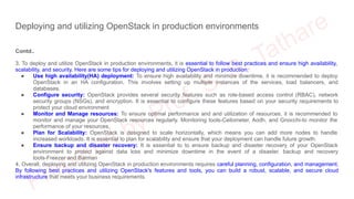 Deploying and utilizing OpenStack in production environments
Contd..
3. To deploy and utilize OpenStack in production environments, it is essential to follow best practices and ensure high availability,
scalability, and security. Here are some tips for deploying and utilizing OpenStack in production:
● Use high availability(HA) deployment: To ensure high availability and minimize downtime, it is recommended to deploy
OpenStack in an HA configuration. This involves setting up multiple instances of the services, load balancers, and
databases.
● Configure security: OpenStack provides several security features such as role-based access control (RBAC), network
security groups (NSGs), and encryption. It is essential to configure these features based on your security requirements to
protect your cloud environment
● Monitor and Manage resources: To ensure optimal performance and and utilization of resources, it is recommended to
monitor and manage your OpenStack resources regularly. Monitoring tools-Ceilometer, Aodh, and Gnocchi-to monitor the
performance of your resources.
● Plan for Scalability: OpenStack is designed to scale horizontally, which means you can add more nodes to handle
increased workloads. It is essential to plan for scalability and ensure that your deployment can handle future growth.
● Ensure backup and disaster recovery: It is essential to to ensure backup and disaster recovery of your OpenStack
environment to protect against data loss and minimize downtime in the event of a disaster. backup and recovery
tools-Freezer and Barman
4. Overall, deploying and utilizing OpenStack in production environments requires careful planning, configuration, and management.
By following best practices and utilizing OpenStack's features and tools, you can build a robust, scalable, and secure cloud
infrastructure that meets your business requirements.
 