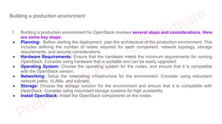 Building a production environment
1. Building a production environment for OpenStack involves several steps and considerations. Here
are some key steps:
● Planning: Before starting the deployment, plan the architecture of the production environment. This
includes defining the number of nodes required for each component, network topology, storage
requirements, and security considerations.
● Hardware Requirements: Ensure that the hardware meets the minimum requirements for running
OpenStack. Consider using hardware that is scalable and can be easily upgraded.
● Operating System: Choose the operating system for the nodes, and ensure that it is compatible
with the OpenStack version.
● Networking: Setup the networking infrastructure for the environment. Consider using redundant
network paths, VLANs, and subnets.
● Storage: Choose the storage solution for the environment and ensure that it is compatible with
OpenStack. Consider using redundant storage systems for high availability.
● Install OpenStack: Install the OpenStack components on the nodes.
 