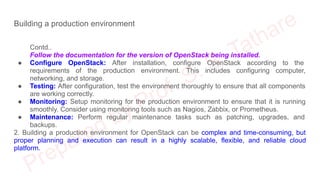 Building a production environment
Contd..
Follow the documentation for the version of OpenStack being installed.
● Configure OpenStack: After installation, configure OpenStack according to the
requirements of the production environment. This includes configuring computer,
networking, and storage.
● Testing: After configuration, test the environment thoroughly to ensure that all components
are working correctly.
● Monitoring: Setup monitoring for the production environment to ensure that it is running
smoothly. Consider using monitoring tools such as Nagios, Zabbix, or Prometheus.
● Maintenance: Perform regular maintenance tasks such as patching, upgrades, and
backups.
2. Building a production environment for OpenStack can be complex and time-consuming, but
proper planning and execution can result in a highly scalable, flexible, and reliable cloud
platform.
 