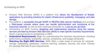Architecting on AWS
● Amazon Web Services (AWS) is a platform that allows the development of flexible
applications by providing solutions for elastic infrastructure scalability, messaging, and data
storage.
● The platform is accessible through SOAP or RESTful Web service interfaces and provides
a Web-based console where users can handle administration and monitoring of the
resources required, as well as their expenses computed on a pay-as-you-go basis.
● Architecting on AWS involves designing and implementing solutions using the various
services provided by Amazon Web Services (AWS) to meet specific business requirements.
Here's a general guide to architecting on AWS:
1. Understand Requirements: Begin by understanding the business requirements, including
performance,scalability, availability, security, compliance, and budget constraints.
2. Selecting the Right AWS Services: AWS offers a wide range of services for compute,
storage, networking, databases, machine learning, analytics, security, and more. Choose
the services that best fit your requirements.
 