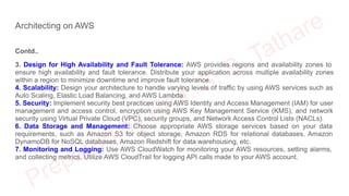 Architecting on AWS
Contd..
3. Design for High Availability and Fault Tolerance: AWS provides regions and availability zones to
ensure high availability and fault tolerance. Distribute your application across multiple availability zones
within a region to minimize downtime and improve fault tolerance.
4. Scalability: Design your architecture to handle varying levels of traffic by using AWS services such as
Auto Scaling, Elastic Load Balancing, and AWS Lambda.
5. Security: Implement security best practices using AWS Identity and Access Management (IAM) for user
management and access control, encryption using AWS Key Management Service (KMS), and network
security using Virtual Private Cloud (VPC), security groups, and Network Access Control Lists (NACLs).
6. Data Storage and Management: Choose appropriate AWS storage services based on your data
requirements, such as Amazon S3 for object storage, Amazon RDS for relational databases, Amazon
DynamoDB for NoSQL databases, Amazon Redshift for data warehousing, etc.
7. Monitoring and Logging: Use AWS CloudWatch for monitoring your AWS resources, setting alarms,
and collecting metrics. Utilize AWS CloudTrail for logging API calls made to your AWS account.
 