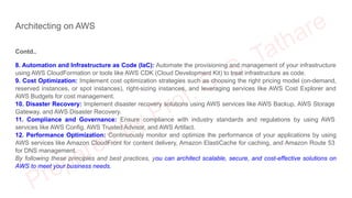 Architecting on AWS
Contd..
8. Automation and Infrastructure as Code (IaC): Automate the provisioning and management of your infrastructure
using AWS CloudFormation or tools like AWS CDK (Cloud Development Kit) to treat infrastructure as code.
9. Cost Optimization: Implement cost optimization strategies such as choosing the right pricing model (on-demand,
reserved instances, or spot instances), right-sizing instances, and leveraging services like AWS Cost Explorer and
AWS Budgets for cost management.
10. Disaster Recovery: Implement disaster recovery solutions using AWS services like AWS Backup, AWS Storage
Gateway, and AWS Disaster Recovery.
11. Compliance and Governance: Ensure compliance with industry standards and regulations by using AWS
services like AWS Config, AWS Trusted Advisor, and AWS Artifact.
12. Performance Optimization: Continuously monitor and optimize the performance of your applications by using
AWS services like Amazon CloudFront for content delivery, Amazon ElastiCache for caching, and Amazon Route 53
for DNS management.
By following these principles and best practices, you can architect scalable, secure, and cost-effective solutions on
AWS to meet your business needs.
 