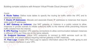 Building complex solutions with Amazon Virtual Private Cloud (Amazon VPC)
Contd..
6. Route Tables: Define route tables to specify the routing for traffic within the VPC and to
external destinations.
7. Elastic IP Addresses: Allocate and associate Elastic IP addresses to instances that require
static public IP addresses.
8. NAT Gateway or Instance: Use NAT gateway or instance in a public subnet to allow
instances in private subnets to initiate outbound traffic to the internet while preventing inbound
traffic initiated from the internet.
9. VPC Peering: Establish VPC peering connections to allow communication between instances
in different VPCs as if they are on the same network.
10. Endpoint Services: Utilize VPC endpoints to connect to AWS services such as S3,
DynamoDB, and others without requiring internet gateway or NAT instances.
11. Flow Logs: Enable VPC Flow Logs to capture information about the IP traffic going to and
from network interfaces in your VPC.
 