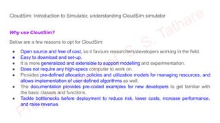 CloudSim: Introduction to Simulator, understanding CloudSim simulator
Why use CloudSim?
Below are a few reasons to opt for CloudSim:
● Open source and free of cost, so it favours researchers/developers working in the field.
● Easy to download and set-up.
● It is more generalized and extensible to support modelling and experimentation.
● Does not require any high-specs computer to work on.
● Provides pre-defined allocation policies and utilization models for managing resources, and
allows implementation of user-defined algorithms as well.
● The documentation provides pre-coded examples for new developers to get familiar with
the basic classes and functions.
● Tackle bottlenecks before deployment to reduce risk, lower costs, increase performance,
and raise revenue.
 
