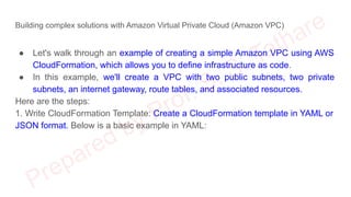 Building complex solutions with Amazon Virtual Private Cloud (Amazon VPC)
● Let's walk through an example of creating a simple Amazon VPC using AWS
CloudFormation, which allows you to define infrastructure as code.
● In this example, we'll create a VPC with two public subnets, two private
subnets, an internet gateway, route tables, and associated resources.
Here are the steps:
1. Write CloudFormation Template: Create a CloudFormation template in YAML or
JSON format. Below is a basic example in YAML:
 