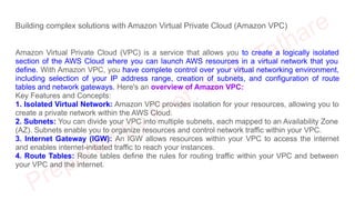 Building complex solutions with Amazon Virtual Private Cloud (Amazon VPC)
Amazon Virtual Private Cloud (VPC) is a service that allows you to create a logically isolated
section of the AWS Cloud where you can launch AWS resources in a virtual network that you
define. With Amazon VPC, you have complete control over your virtual networking environment,
including selection of your IP address range, creation of subnets, and configuration of route
tables and network gateways. Here's an overview of Amazon VPC:
Key Features and Concepts:
1. Isolated Virtual Network: Amazon VPC provides isolation for your resources, allowing you to
create a private network within the AWS Cloud.
2. Subnets: You can divide your VPC into multiple subnets, each mapped to an Availability Zone
(AZ). Subnets enable you to organize resources and control network traffic within your VPC.
3. Internet Gateway (IGW): An IGW allows resources within your VPC to access the internet
and enables internet-initiated traffic to reach your instances.
4. Route Tables: Route tables define the rules for routing traffic within your VPC and between
your VPC and the internet.
 