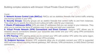 Building complex solutions with Amazon Virtual Private Cloud (Amazon VPC)
Contd…
5. Network Access Control Lists (NACLs): NACLs act as stateless firewalls that control traffic entering
and leaving subnets in your VPC.
6. Security Groups: Security groups act as stateful firewalls that control traffic to and from instances.
They allow you to specify the inbound and outbound traffic rules for your instances.
7. Elastic IP Addresses (EIPs): EIPs are static IP addresses that you can assign to your instances. They
allow you to maintain the same IP address even if you stop and start your instances.
8. Virtual Private Network (VPN) Connections and Direct Connect: Amazon VPC allows you to
establish secure connections between your corporate data center and your VPC using VPN connections
or AWS Direct Connect.
9. VPC Peering: VPC peering allows you to connect your VPC with another VPC within the same region,
enabling you to route traffic between the two VPCs privately.
10. Endpoint Services: Amazon VPC endpoints allow you to privately connect your VPC to supported
AWS services without requiring internet gateways, NAT devices, VPN connections, or AWS Direct Connect
connections.
 