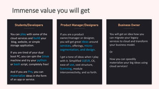 Immense value you will get
You can play with some of the
cloud services and build your
blog, website, or simple
storage application.
If you are tired of your dual
boot PC, you can spin the Linux
machine and try your python
or bash script, completely free!
And if you are Pro, you can
materialize ideas in the form
of an app or service.
Students/Developers
If you are a product
owner/manager or designer,
you will get great ideas around
services, offerings, micro-
segmentation, and design.
I get a tone of ideas when I play
with it. Simplified UI/UX, CX,
ease of use, cost structure,
licensing, module
interconnectivity, and so forth.
Product Manager/Designers
You will get an idea how you
can migrate your legacy
services to cloud and transform
your business model.
Or
How you can speedily
materialize your big ideas using
cloud services!
Business Owner
 
