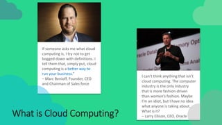 If someone asks me what cloud
computing is, I try not to get
bogged down with definitions. I
tell them that, simply put, cloud
computing is a better way to
run your business.”
– Marc Benioff, Founder, CEO
and Chairman of Sales force
I can’t think anything that isn’t
cloud computing. The computer
industry is the only industry
that is more fashion-driven
than women’s fashion. Maybe
I’m an idiot, but I have no idea
what anyone is taking about.
What is it?
– Larry Ellison, CEO, OracleWhat is Cloud Computing?
 