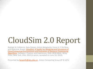 CloudSim 2.0 Report Rodrigo N. Calheiros, Rajiv Ranjan, Anton Beloglazov, Cesar A. F. De Rose, and RajkumarBuyya, CloudSim: A Toolkit for Modeling and Simulation of Cloud Computing Environments and Evaluation of Resource Provisioning Algorithms, Software: Practice and Experience, ISSN: 0038-0644, Wiley Press, New York, USA, 2010 (in press, accepted on June 14, 2010). Presented by farseerfc@sjtu.edu.cn , Green Computing Group @ SE.SJTU 
