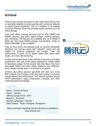 ChinaNetCloud – Clouds in China 11
Q-Cloud
Tencent has recently launched its own IaaS cloud service that
is reportedly targeted at online gaming with numerous features
to support game publishers. This is in addition to its existing
consumer-oriented cloud that provides typical services such as
online storage.
Their IaaS offers common services such as VMs, DBMS and
NoSQL services, plus CDN, object storage, caching services,
and monitoring. VM Servers are available with up to 60GB of
RAM and have local RAID5 storage. Auto-Scaling, similar to
Elastic Beanstalk, is also available.
They do have some nice features such as dynamic bandwidth
allocation and pricing, along with utilization alerts that are
helpful for growing companies and surges. Their DB
performance in terms of I/O seems better than some other
clouds, as is their DB monitoring.
Another announced focus of the Q-Cloud is security and mobile
acceleration, with part of this being deployed as mobile SDKs
for developer usage. On the security side, like Aliyun, they have
automated DDoS and other attack detection and defenses,
which ideally activate within 1-2 minutes of an attack.
Q-Cloud also offers dynamic geo-DNS with their own 3-line
BGP network that includes smart best-path routing to enhance
overall delivery and performance. The network services include
HTTP optimization, page compression, resizing, and other
mobile-focused technologies.
Name: Tencent Q-Cloud
Parent: Tencent
Offering Clouds Since: 2013
Based in: Shenzhen
Support Languages: Chinese
Data Centers: Tianjin, Shanghai, Guangzhou
More information regarding Tencent Q-Cloud is available at
www.QCloud.com
 