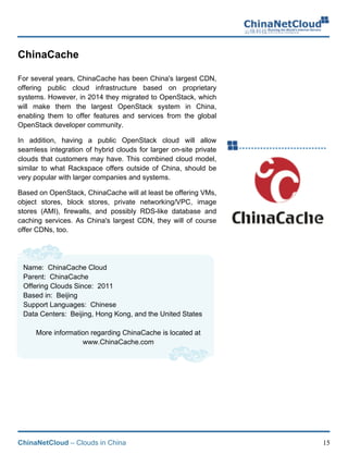 ChinaNetCloud – Clouds in China 15
ChinaCache
For several years, ChinaCache has been China's largest CDN,
offering public cloud infrastructure based on proprietary
systems. However, in 2014 they migrated to OpenStack, which
will make them the largest OpenStack system in China,
enabling them to offer features and services from the global
OpenStack developer community.
In addition, having a public OpenStack cloud will allow
seamless integration of hybrid clouds for larger on-site private
clouds that customers may have. This combined cloud model,
similar to what Rackspace offers outside of China, should be
very popular with larger companies and systems.
Based on OpenStack, ChinaCache will at least be offering VMs,
object stores, block stores, private networking/VPC, image
stores (AMI), firewalls, and possibly RDS-like database and
caching services. As China's largest CDN, they will of course
offer CDNs, too.
Name: ChinaCache Cloud
Parent: ChinaCache
Offering Clouds Since: 2011
Based in: Beijing
Support Languages: Chinese
Data Centers: Beijing, Hong Kong, and the United States
More information regarding ChinaCache is located at
www.ChinaCache.com
 