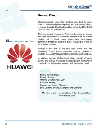 ChinaNetCloud – Clouds in China16
Huawei Cloud
Electronics giant Huawei has had their own cloud for some
time, but with limited public exposure and use. Huawei's cloud
is moving towards OpenStack, and has joined the OpenStack
Foundation as a Gold Member.
Their announced focus is on Telcos and emerging markets,
and their cloud includes enterprise services such as remote
desktop, all of which make sense given their parent
company's traditional customer base, including a focus on
security and firewalls.
Huawei is also one of the only local clouds that has
Availability Zones, where customers can run servers in
multiple, independent locations for additional overall reliability.
In addition, the use of OpenStack allows support of hybrid
clouds, and they've mentioned leveraging older hardware via
private clouds that can then connect with their public cloud.
Name: Huawei Cloud
Parent: Huawei
Offering Clouds Since: 2011
Based in: Beijing
Support Languages: Chinese
Data Centers: Beijing, Shanghai, and Shenzhen
More information regarding Huawei Cloud is available at
www.HuaWei.com
 
