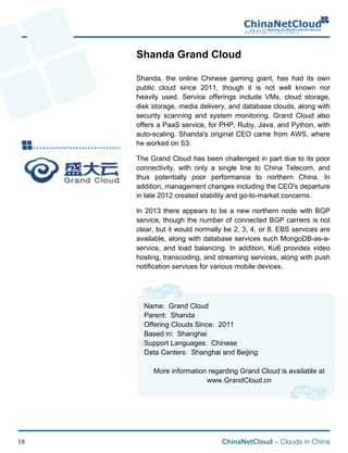 ChinaNetCloud – Clouds in China18
Shanda Grand Cloud
Shanda, the online Chinese gaming giant, has had its own
public cloud since 2011, though it is not well known nor
heavily used. Service offerings include VMs, cloud storage,
disk storage, media delivery, and database clouds, along with
security scanning and system monitoring. Grand Cloud also
offers a PaaS service, for PHP, Ruby, Java, and Python, with
auto-scaling. Shanda's original CEO came from AWS, where
he worked on S3.
The Grand Cloud has been challenged in part due to its poor
connectivity, with only a single line to China Telecom, and
thus potentially poor performance to northern China. In
addition, management changes including the CEO's departure
in late 2012 created stability and go-to-market concerns.
In 2013 there appears to be a new northern node with BGP
service, though the number of connected BGP carriers is not
clear, but it would normally be 2, 3, 4, or 8. EBS services are
available, along with database services such MongoDB-as-a-
service, and load balancing. In addition, Ku6 provides video
hosting, transcoding, and streaming services, along with push
notification services for various mobile devices.
Name: Grand Cloud
Parent: Shanda
Offering Clouds Since: 2011
Based in: Shanghai
Support Languages: Chinese
Data Centers: Shanghai and Beijing
More information regarding Grand Cloud is available at
www.GrandCloud.cn
 