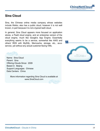 ChinaNetCloud – Clouds in China 19
Sina Cloud
Sina, the Chinese online media company whose websites
include Weibo, also has a public cloud; however it is not well
known, in part because it is not a typical IaaS cloud.
In general, Sina Cloud appears more focused on application
stores, a PaaS cloud engine, and an enterprise version of the
cloud engine, much like Google's App Engine. Essentially
everything seems to be a service, somewhat like AWS and
others' RDS with MySQL, Memcache, storage, etc., as-a-
service, yet without any actual customer-facing VMs.
Name: Sina Cloud
Parent: Sina
Offering Clouds Since: 2009
Based in: Beijing
Support Languages: Chinese
Data Centers: China
More information regarding Sina Cloud is available at
www.SinaCloud.com
 