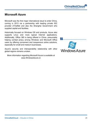 ChinaNetCloud – Clouds in China 25
Microsoft Azure
Microsoft was the first major international cloud to enter China,
coming in 2013 via a partnership with leading private IDC
provider 21ViaNet and also the Shanghai Government who
supplied capital and facilities.
Historically focused on Windows OS and products, Azure also
supports Linux and more typical Internet applications.
Additionally, Office 365 is being offered in China, presumably
helping combat piracy among Windows and Microsoft Office
users by offering convenient and inexpensive online solutions,
especially for small and medium businesses.
Azure's security and interoperability relationship with other
global regions remains unclear.
More information regarding Microsoft Azure is available at
www.WindowsAzure.cn
!
!
!
!
!
!
!
 