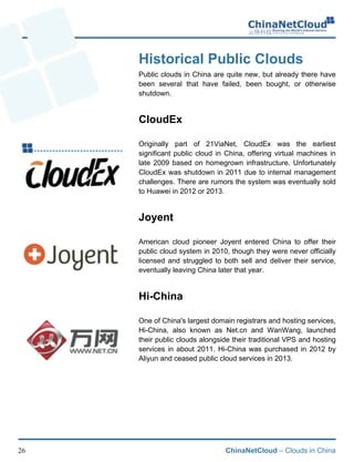 ChinaNetCloud – Clouds in China26
Historical Public Clouds
Public clouds in China are quite new, but already there have
been several that have failed, been bought, or otherwise
shutdown.
CloudEx
Originally part of 21ViaNet, CloudEx was the earliest
significant public cloud in China, offering virtual machines in
late 2009 based on homegrown infrastructure. Unfortunately
CloudEx was shutdown in 2011 due to internal management
challenges. There are rumors the system was eventually sold
to Huawei in 2012 or 2013.
Joyent
American cloud pioneer Joyent entered China to offer their
public cloud system in 2010, though they were never officially
licensed and struggled to both sell and deliver their service,
eventually leaving China later that year.
Hi-China
One of China's largest domain registrars and hosting services,
Hi-China, also known as Net.cn and WanWang, launched
their public clouds alongside their traditional VPS and hosting
services in about 2011. Hi-China was purchased in 2012 by
Aliyun and ceased public cloud services in 2013.
!
 