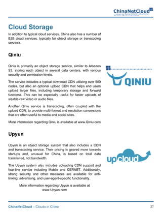 ChinaNetCloud – Clouds in China 27
Cloud Storage
In addition to typical cloud services, China also has a number of
B2B cloud services, typically for object storage or transcoding
services. !
Qiniu
Qiniu is primarily an object storage service, similar to Amazon
S3, storing each object in several data centers, with various
security and permission levels.
The service includes a typical download CDN utilizing over 500
nodes, but also an optional upload CDN that helps end users
upload larger files, including temporary storage and forward
functions. This can be especially useful for faster uploads of
sizable raw video or audio files.
Another Qiniu service is transcoding, often coupled with the
upload CDN, to provide multi-format and resolution conversions
that are often useful to media and social sites.
More information regarding Qiniu is available at www.Qiniu.com
Upyun
Upyun is an object storage system that also includes a CDN
and transcoding service. Their pricing is geared more towards
startups and, unusual for China, is based on total data
transferred, not bandwidth.
The Upyun system also includes uploading CDN support and
four-line service including Mobile and CERNET. Additionally,
strong security and other measures are available for anti-
linking, advertising, and user-agent-specific functionality.
More information regarding Upyun is available at
www.Upyun.com
 