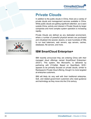 ChinaNetCloud – Clouds in China28
Private Clouds
In addition to the public clouds in China, there are a variety of
private clouds and management services available in China.
While public clouds are getting significant attention, as is seen
outside China; activity and interest in Private Clouds by larger
companies and more complex system operators is increasing
rapidly.
Private Clouds are defined as any dedicated environment,
where a number of powerful physical servers are purchased
and virtualized into several, dozens, or even hundreds of VMs
to run load balancers, web servers, app servers, caches,
databases, file servers, and more. !
IBM SmartCloud Enterprise+
IBM recently announced they are entering China with their
managed cloud offerings named SmartCloud Enterprise+
(SCE+). This system, like Microsoft’s, is delivered by
partnering with 21ViaNet. Based on OpenStack, SCE+
appears to be primarily focused on private clouds, similar to
Rackspace's Private Cloud offering, though it is more targeted
at enterprise customers.
IBM will likely do very well with their traditional enterprise,
SoE, and related government customers who need guidance
and technology as they move into the 21st century.!
 