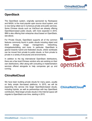 ChinaNetCloud – Clouds in China 29
OpenStack
The OpenStack system, originally sponsored by Rackspace
and NASA, is the most popular open source cloud system, and
is now being rolled out in numerous private and public services.
Some Chinese clouds such as ViaCloud are already offering
OpenStack-based public clouds, with more expected in 2015.
IBM is also offering their enterprise cloud based on OpenStack,
see above.
For Private Clouds, OpenStack supports all of the common
features commonly found in public clouds including object and
block storage, image management, networking,
chargebacks/billing, and more. In particular, OpenStack is
geared towards hybrid and federated clouds, where workloads
can be moved from private to public clouds, or from private to
private in a variety of structures and environments.
In addition to the big international OpenStack distributions,
there are a few local Chinese vendors who are working on their
own distributions, often along with consulting or implementation
services offered alongside to help companies get up and
running.
ChinaNetCloud
We have been building private clouds for many years, usually
on fairly simple Xen-based platforms. In 2015, we will be
expanding this service into larger OpenStack-based clouds,
including hybrids, as well as partnerships with key OpenStack
contributors. Most larger private clouds in the Internet space will
migrate to OpenStack over time, starting in 2015.
 