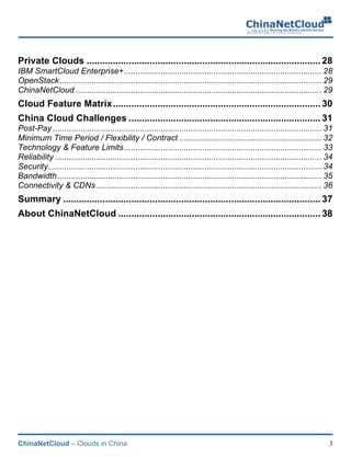 ChinaNetCloud – Clouds in China 3
Private Clouds ......................................................................................... 28
IBM SmartCloud Enterprise+...................................................................................... 28
OpenStack.................................................................................................................. 29
ChinaNetCloud ........................................................................................................... 29
Cloud Feature Matrix............................................................................... 30
China Cloud Challenges ......................................................................... 31
Post-Pay ..................................................................................................................... 31
Minimum Time Period / Flexibility / Contract .............................................................. 32
Technology & Feature Limits...................................................................................... 33
Reliability .................................................................................................................... 34
Security....................................................................................................................... 34
Bandwidth................................................................................................................... 35
Connectivity & CDNs .................................................................................................. 36
Summary .................................................................................................. 37
About ChinaNetCloud ............................................................................. 38
 