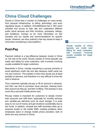 ChinaNetCloud – Clouds in China 31
China Cloud Challenges
Clouds in China face a number of challenges on many levels,
from physical infrastructure, to billing, technology, and even
regulatory issues. In addition, ChinaNetCloud has a 100+ point
checklist and survey to help rate and understand different
public cloud services and their functions, processes, billings,
and limitations. Contact us for more information on this
checklist and our results and recommendations for specific
clouds. However, we have outlined a few key issues to keep in
mind when considering a cloud platform.
Post-Pay
Payment method is a big difference between clouds in China
vs. the rest of the world. Clouds outside of China typically use
credit card billing for most customers, with in-arrears invoicing
usually available for larger customers.
Meanwhile in China, virtually everything is pre-pay primarily to
avoid significant credit risk and also because credit cards are
not very common. The problem is that most clouds are at least
partially on-demand, and therefore it is very difficult to know the
cost in advance.
Thus customers typically pre-pay or fill an account in advance,
and then use that to purchase cloud services, drawing down
their account as they go, and then re-filling. This process is very
much like a pre-paid mobile phone card.
Pre-pay makes is important for customers to closely monitor
their accounts and refill them, especially for monthly services
and variable-use elements such as cloud storage. It is quite
easy to run out of money and get shutdown accidentally due to
low funds. In addition, renewal and refill reminders often go to
personal emails or old mobile SMS, creating problems when
employees leave or change mobile phone providers, both of
which are very common in China.
 
