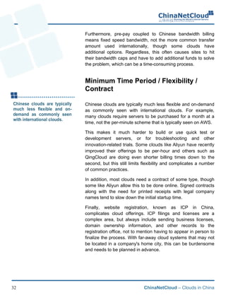 ChinaNetCloud – Clouds in China32
Furthermore, pre-pay coupled to Chinese bandwidth billing
means fixed speed bandwidth, not the more common transfer
amount used internationally, though some clouds have
additional options. Regardless, this often causes sites to hit
their bandwidth caps and have to add additional funds to solve
the problem, which can be a time-consuming process.!
Minimum Time Period / Flexibility /
Contract
Chinese clouds are typically much less flexible and on-demand
as commonly seen with international clouds. For example,
many clouds require servers to be purchased for a month at a
time, not the per-minute scheme that is typically seen on AWS.
This makes it much harder to build or use quick test or
development servers, or for troubleshooting and other
innovation-related trials. Some clouds like Aliyun have recently
improved their offerings to be per-hour and others such as
QingCloud are doing even shorter billing times down to the
second, but this still limits flexibility and complicates a number
of common practices.
In addition, most clouds need a contract of some type, though
some like Aliyun allow this to be done online. Signed contracts
along with the need for printed receipts with legal company
names tend to slow down the initial startup time.
Finally, website registration, known as ICP in China,
complicates cloud offerings. ICP filings and licenses are a
complex area, but always include sending business licenses,
domain ownership information, and other records to the
registration office, not to mention having to appear in person to
finalize the process. With far-away cloud systems that may not
be located in a company's home city, this can be burdensome
and needs to be planned in advance.
 