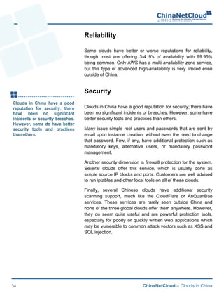 ChinaNetCloud – Clouds in China34
Reliability
Some clouds have better or worse reputations for reliability,
though most are offering 3-4 9's of availability with 99.95%
being common. Only AWS has a multi-availability zone service,
but this type of advanced high-availability is very limited even
outside of China.
Security
Clouds in China have a good reputation for security; there have
been no significant incidents or breeches. However, some have
better security tools and practices than others.
Many issue simple root users and passwords that are sent by
email upon instance creation, without even the need to change
that password. Few, if any, have additional protection such as
mandatory keys, alternative users, or mandatory password
management.
Another security dimension is firewall protection for the system.
Several clouds offer this service, which is usually done as
simple source IP blocks and ports. Customers are well advised
to run iptables and other local tools on all of these clouds.!
Finally, several Chinese clouds have additional security
scanning support, much like the CloudFlare or AnQuanBao
services. These services are rarely seen outside China and
none of the three global clouds offer them anywhere. However,
they do seem quite useful and are powerful protection tools,
especially for poorly or quickly written web applications which
may be vulnerable to common attack vectors such as XSS and
SQL injection.
 