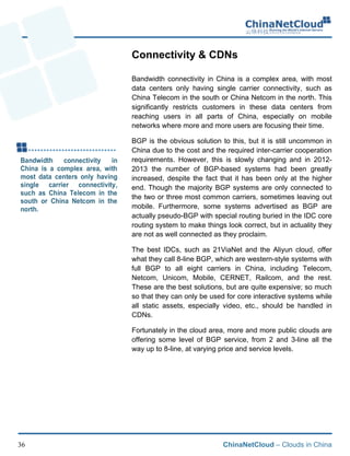 ChinaNetCloud – Clouds in China36
Connectivity & CDNs
Bandwidth connectivity in China is a complex area, with most
data centers only having single carrier connectivity, such as
China Telecom in the south or China Netcom in the north. This
significantly restricts customers in these data centers from
reaching users in all parts of China, especially on mobile
networks where more and more users are focusing their time.
BGP is the obvious solution to this, but it is still uncommon in
China due to the cost and the required inter-carrier cooperation
requirements. However, this is slowly changing and in 2012-
2013 the number of BGP-based systems had been greatly
increased, despite the fact that it has been only at the higher
end. Though the majority BGP systems are only connected to
the two or three most common carriers, sometimes leaving out
mobile. Furthermore, some systems advertised as BGP are
actually pseudo-BGP with special routing buried in the IDC core
routing system to make things look correct, but in actuality they
are not as well connected as they proclaim.
The best IDCs, such as 21ViaNet and the Aliyun cloud, offer
what they call 8-line BGP, which are western-style systems with
full BGP to all eight carriers in China, including Telecom,
Netcom, Unicom, Mobile, CERNET, Railcom, and the rest.
These are the best solutions, but are quite expensive; so much
so that they can only be used for core interactive systems while
all static assets, especially video, etc., should be handled in
CDNs.
Fortunately in the cloud area, more and more public clouds are
offering some level of BGP service, from 2 and 3-line all the
way up to 8-line, at varying price and service levels.!
 