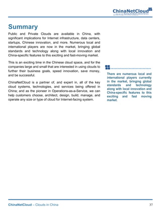 ChinaNetCloud – Clouds in China 37
Summary
Public and Private Clouds are available in China, with
significant implications for Internet infrastructure, data centers,
startups, Chinese innovation, and more. Numerous local and
international players are now in the market, bringing global
standards and technology along with local innovation and
China-specific features to this exciting and fast-moving market.
This is an exciting time in the Chinese cloud space, and for the
companies large and small that are interested in using clouds to
further their business goals, speed innovation, save money,
and be successful.
ChinaNetCloud is a partner of, and expert in, all of the key
cloud systems, technologies, and services being offered in
China; and as the pioneer in Operations-as-a-Service, we can
help customers choose, architect, design, build, manage, and
operate any size or type of cloud for Internet-facing system.
!
!
!
 