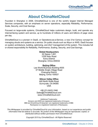 ChinaNetCloud – Clouds in China38
About ChinaNetCloud
Founded in Shanghai in 2008, ChinaNetCloud is one of the world's largest Internet Managed
Services companies, with an emphasis on server operations, especially Reliability, Performance,
Scale, Security, and Cost Savings.
Focused on large-scale systems, ChinaNetCloud helps customers design, build, and operate any
Internet-facing system and service, up to hundreds of millions of users and billions of page views
per day.
ChinaNetCloud is a pioneer in OaaS, or Operations-as-a-Service, a new 21st Century concept for
managing clouds and systems as a service. On public clouds such as Aliyun or AWS, OaaS focuses
on system architecture, building, optimizing, and 24x7 management of the system. This includes full
or shared responsibility for Reliability, Performance, Scaling, Security, and Cost Savings.
Global Headquarters
X2 Space 1-601
1238 Xietu Road
Xuhui District
Shanghai, China 200032
Beijing Office
Lee World Business Building #305
57 Middle Xingfu Village Road
Chaoyang District
Beijing, China 100027
Silicon Valley Office
440 North Wolfe Road
Sunnyvale, CA 94085
USA
+86 (21) 6422-1946
Sales@ChinaNetCloud.com
www.ChinaNetCloud.com
Additional Trademarks:
Amazon and AWS are registered trademarks of Amazon.
IBM and SmartCloud Enterprise+ are registered trademarks of IBM.
Rackspace is a registered trademark of Rackspace.
This Whitepaper is provided by ChinaNetCloud for your information, based on our experience and public
information that we believe is accurate. No portion of this Whitepaper may be reproduced, copied, or
distributed without written permission from ChinaNetCloud.
Copyright 2015 by ChinaNetCloud - All Rights Reserved.
 