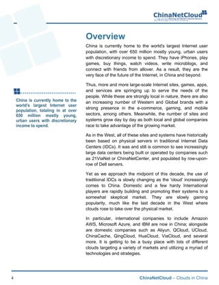ChinaNetCloud – Clouds in China4
Overview
China is currently home to the world's largest Internet user
population, with over 650 million mostly young, urban users
with discretionary income to spend. They have iPhones, play
games, buy things, watch videos, write microblogs, and
connect with friends from allover. As a result, they are the
very face of the future of the Internet, in China and beyond.
Thus, more and more large-scale Internet sites, games, apps,
and services are springing up to serve the needs of the
people. While these are strongly local in nature, there are also
an increasing number of Western and Global brands with a
strong presence in the e-commerce, gaming, and mobile
sectors, among others. Meanwhile, the number of sites and
systems grow day by day as both local and global companies
race to take advantage of the growing market.
As in the West, all of these sites and systems have historically
been based on physical servers in traditional Internet Data
Centers (IDCs). It was and still is common to see increasingly
large data centers being built or operated by companies such
as 21ViaNet or ChinaNetCenter, and populated by row-upon-
row of Dell servers.
Yet as we approach the midpoint of this decade, the use of
traditional IDCs is slowly changing as the 'cloud' increasingly
comes to China. Domestic and a few hardy International
players are rapidly building and promoting their systems to a
somewhat skeptical market. They are slowly gaining
popularity, much like the last decade in the West where
clouds rose to take over the physical market.
In particular, international companies to include Amazon
AWS, Microsoft Azure, and IBM are now in China; alongside
are domestic companies such as Aliyun, QCloud, UCloud,
ChinaCache, QingCloud, HuaCloud, ViaCloud, and several
more. It is getting to be a busy place with lots of different
clouds targeting a variety of markets and utilizing a myriad of
technologies and strategies.
 