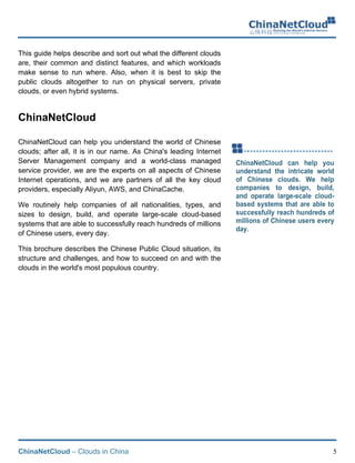 ChinaNetCloud – Clouds in China 5
This guide helps describe and sort out what the different clouds
are, their common and distinct features, and which workloads
make sense to run where. Also, when it is best to skip the
public clouds altogether to run on physical servers, private
clouds, or even hybrid systems.
ChinaNetCloud
ChinaNetCloud can help you understand the world of Chinese
clouds; after all, it is in our name. As China's leading Internet
Server Management company and a world-class managed
service provider, we are the experts on all aspects of Chinese
Internet operations, and we are partners of all the key cloud
providers, especially Aliyun, AWS, and ChinaCache.
We routinely help companies of all nationalities, types, and
sizes to design, build, and operate large-scale cloud-based
systems that are able to successfully reach hundreds of millions
of Chinese users, every day.
This brochure describes the Chinese Public Cloud situation, its
structure and challenges, and how to succeed on and with the
clouds in the world's most populous country.
 
