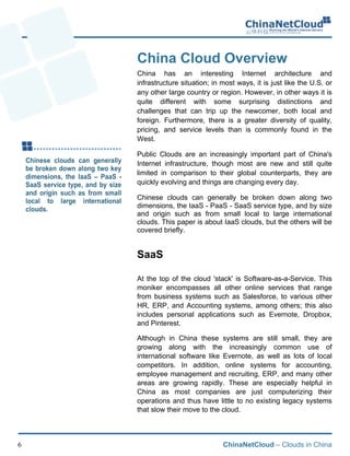 ChinaNetCloud – Clouds in China6
China Cloud Overview
China has an interesting Internet architecture and
infrastructure situation; in most ways, it is just like the U.S. or
any other large country or region. However, in other ways it is
quite different with some surprising distinctions and
challenges that can trip up the newcomer, both local and
foreign. Furthermore, there is a greater diversity of quality,
pricing, and service levels than is commonly found in the
West.
Public Clouds are an increasingly important part of China's
Internet infrastructure, though most are new and still quite
limited in comparison to their global counterparts, they are
quickly evolving and things are changing every day.
Chinese clouds can generally be broken down along two
dimensions, the IaaS - PaaS - SaaS service type, and by size
and origin such as from small local to large international
clouds. This paper is about IaaS clouds, but the others will be
covered briefly.
SaaS
At the top of the cloud 'stack' is Software-as-a-Service. This
moniker encompasses all other online services that range
from business systems such as Salesforce, to various other
HR, ERP, and Accounting systems, among others; this also
includes personal applications such as Evernote, Dropbox,
and Pinterest.
Although in China these systems are still small, they are
growing along with the increasingly common use of
international software like Evernote, as well as lots of local
competitors. In addition, online systems for accounting,
employee management and recruiting, ERP, and many other
areas are growing rapidly. These are especially helpful in
China as most companies are just computerizing their
operations and thus have little to no existing legacy systems
that slow their move to the cloud.
 