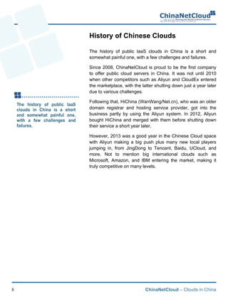 ChinaNetCloud – Clouds in China8
History of Chinese Clouds
The history of public IaaS clouds in China is a short and
somewhat painful one, with a few challenges and failures.
Since 2008, ChinaNetCloud is proud to be the first company
to offer public cloud servers in China. It was not until 2010
when other competitors such as Aliyun and CloudEx entered
the marketplace, with the latter shutting down just a year later
due to various challenges.
Following that, HiChina (WanWang/Net.cn), who was an older
domain registrar and hosting service provider, got into the
business partly by using the Aliyun system. In 2012, Aliyun
bought HiChina and merged with them before shutting down
their service a short year later.
However, 2013 was a good year in the Chinese Cloud space
with Aliyun making a big push plus many new local players
jumping in, from JingDong to Tencent, Baidu, UCloud, and
more. Not to mention big international clouds such as
Microsoft, Amazon, and IBM entering the market, making it
truly competitive on many levels.
 