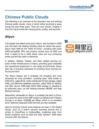 ChinaNetCloud – Clouds in China 9
Chinese Public Clouds
The following is an overview of the important new and existing
Chinese public clouds, many of which either launched or grew
during the past three years. They are very diverse, ranging in
size from big to small with varying prices, quality, and services.
Aliyun
The largest and oldest local cloud, Aliyun, was founded in 2009
and has been the leading Chinese cloud for about two years.
Aliyun sees itself as the "AWS of China,” including with some
AWS-compatible APIs and product names such as RDS and
ELB. It seeks to be a utility where users can buy computing
power just like tap water or electricity.
In addition, Alibaba, Taobao, and other related services run
parts of their infrastructure on Aliyun, providing good scalability
and operational experience in very large environments. Aliyun
also has a business dedicated to providing cloud services for
the Government.
The Aliyun feature set is probably the broadest and most
advanced for local providers, including basic VMs similar to
AWS EC2, called ECS; online distributed S3-like storage, called
OSS; and RDS-like database services, called RDS for MySQL
and SQL Server. EBS-style iSCSI SAN storage is reported to
be delivered soon, as will Hadoop-oriented HBASE and Map
Reduce services.
Meanwhile, bandwidth on Aliyun is probably the best in China,
as it uses the same 8-line GBP system as Alibaba and Taobao,
coming in at about 100RMB per Mbps, which is an excellent
price. Optional integrated CDN services are also available.
Aliyun's services include some features not seen in the Global
clouds, such as a built-in security scanning service that is
similar to CloudFlare or AnQuanBao, protecting sites from
hacker problems such as XSS and SQL injection. AWS does
not even offer this feature.
 