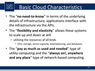 Basic Cloud Characteristics
• The “no-need-to-know” in terms of the underlying
details of infrastructure, applications interface with
the infrastructure via the APIs.
• The “flexibility and elasticity” allows these systems
to scale up and down at will
– utilising the resources of all kinds
• CPU, storage, server capacity, load balancing, and databases
• The “pay as much as used and needed” type of
utility computing and the “always on!, anywhere
and any place” type of network-based computing.
13
 
