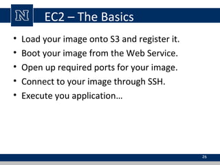 EC2 – The Basics
• Load your image onto S3 and register it.
• Boot your image from the Web Service.
• Open up required ports for your image.
• Connect to your image through SSH.
• Execute you application…
26
 