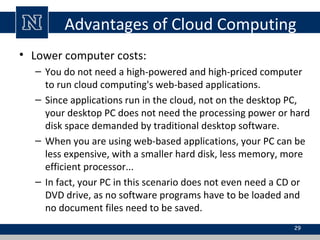 Advantages of Cloud Computing
• Lower computer costs:
– You do not need a high-powered and high-priced computer
to run cloud computing's web-based applications.
– Since applications run in the cloud, not on the desktop PC,
your desktop PC does not need the processing power or hard
disk space demanded by traditional desktop software.
– When you are using web-based applications, your PC can be
less expensive, with a smaller hard disk, less memory, more
efficient processor...
– In fact, your PC in this scenario does not even need a CD or
DVD drive, as no software programs have to be loaded and
no document files need to be saved.
29
 