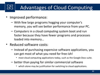 Advantages of Cloud Computing
• Improved performance:
– With few large programs hogging your computer's
memory, you will see better performance from your PC.
– Computers in a cloud computing system boot and run
faster because they have fewer programs and processes
loaded into memory…
• Reduced software costs:
– Instead of purchasing expensive software applications, you
can get most of what you need for free-ish!
• most cloud computing applications today, such as the Google Docs suite.
– better than paying for similar commercial software
• which alone may be justification for switching to cloud applications.
30
 
