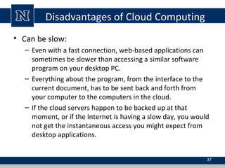 Disadvantages of Cloud Computing
• Can be slow:
– Even with a fast connection, web-based applications can
sometimes be slower than accessing a similar software
program on your desktop PC.
– Everything about the program, from the interface to the
current document, has to be sent back and forth from
your computer to the computers in the cloud.
– If the cloud servers happen to be backed up at that
moment, or if the Internet is having a slow day, you would
not get the instantaneous access you might expect from
desktop applications.
37
 
