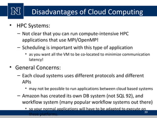 Disadvantages of Cloud Computing
• HPC Systems:
– Not clear that you can run compute-intensive HPC
applications that use MPI/OpenMP!
– Scheduling is important with this type of application
• as you want all the VM to be co-located to minimize communication
latency!
• General Concerns:
– Each cloud systems uses different protocols and different
APIs
• may not be possible to run applications between cloud based systems
– Amazon has created its own DB system (not SQL 92), and
workflow system (many popular workflow systems out there)
• so your normal applications will have to be adapted to execute on
these platforms.
39
 
