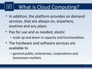 What is Cloud Computing?
• In addition, the platform provides on demand
services, that are always on, anywhere,
anytime and any place.
• Pay for use and as needed, elastic
– scale up and down in capacity and functionalities
• The hardware and software services are
available to
– general public, enterprises, corporations and
businesses markets
4
 